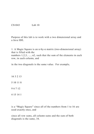 CS1043 Lab 10
Purpose of this lab is to work with a two dimensional array and
a Java IDE.
1. A Magic Square is an n-by-n matrix (two-dimensional array)
that is filled with the
numbers 1,2,3, …, n2, such that the sum of the elements in each
row, in each column, and
in the two diagonals is the same value. For example,
16 3 2 13
5 10 11 8
9 6 7 12
4 15 14 1
is a “Magic Square” since all of the numbers from 1 to 16 are
used exactly once, and
since all row sums, all column sums and the sum of both
diagonals is the same, 34.
 