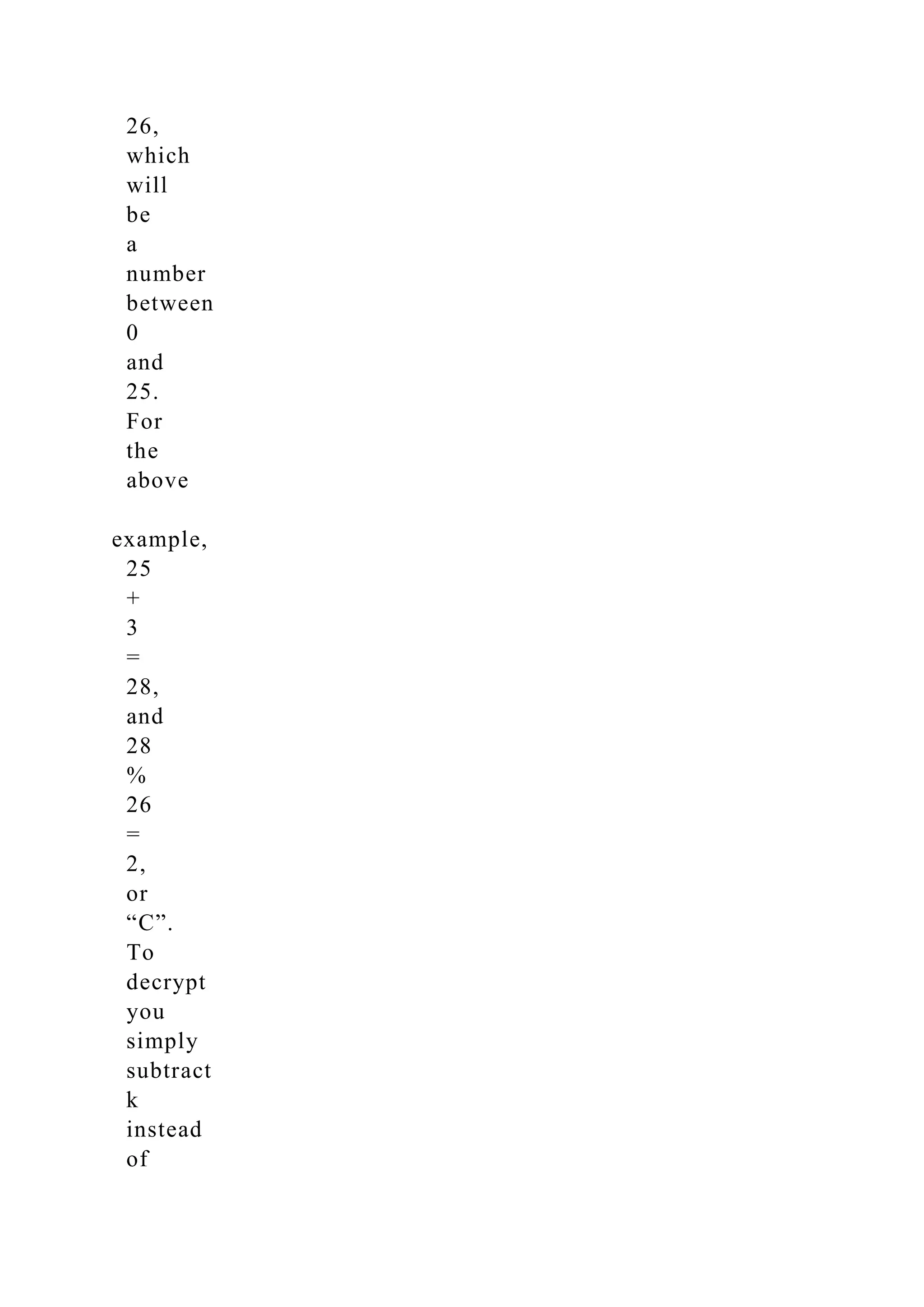 26,
which
will
be
a
number
between
0
and
25.
For
the
above
example,
25
+
3
=
28,
and
28
%
26
=
2,
or
“C”.
To
decrypt
you
simply
subtract
k
instead
of
 