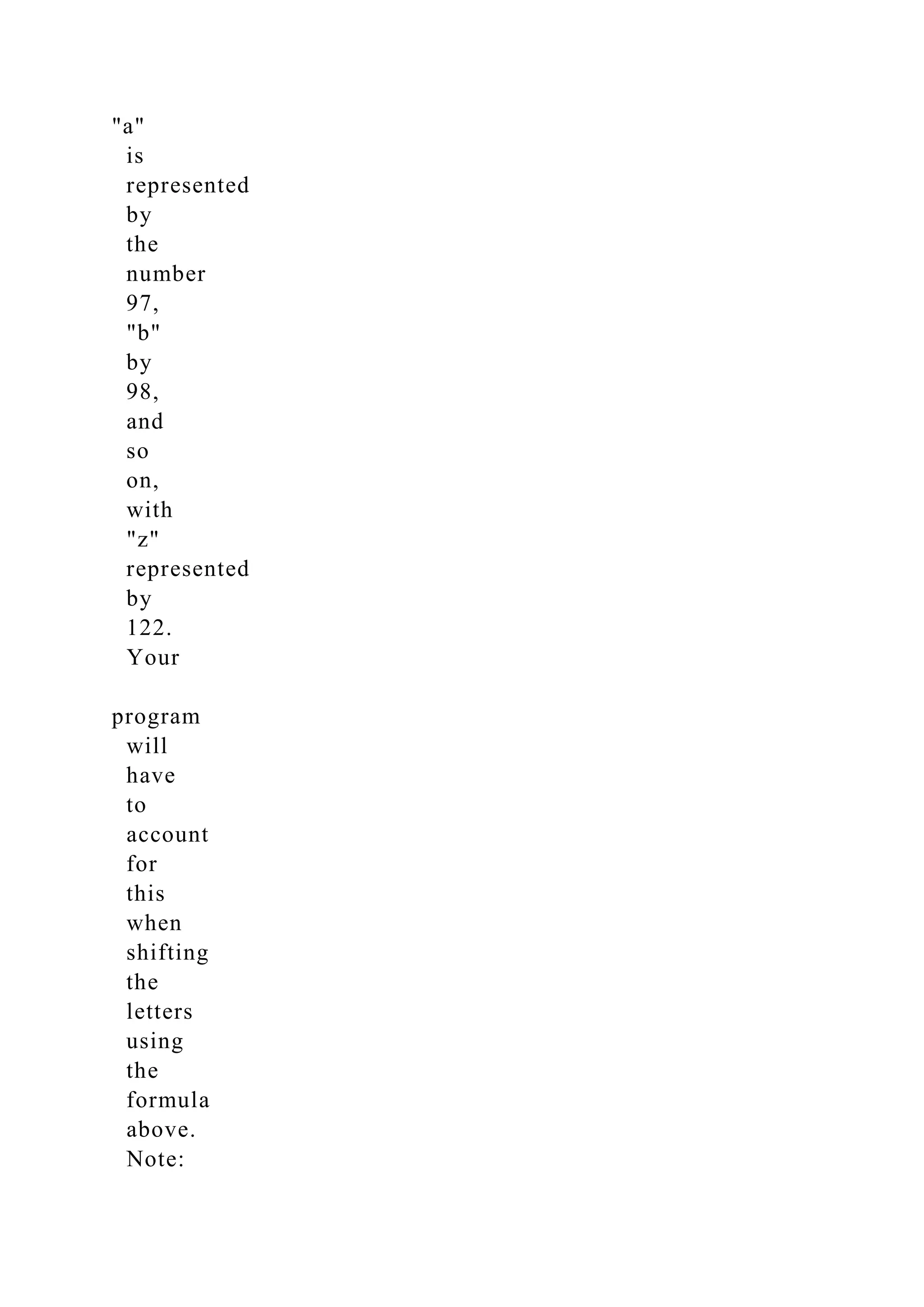 "a"
is
represented
by
the
number
97,
"b"
by
98,
and
so
on,
with
"z"
represented
by
122.
Your
program
will
have
to
account
for
this
when
shifting
the
letters
using
the
formula
above.
Note:
 