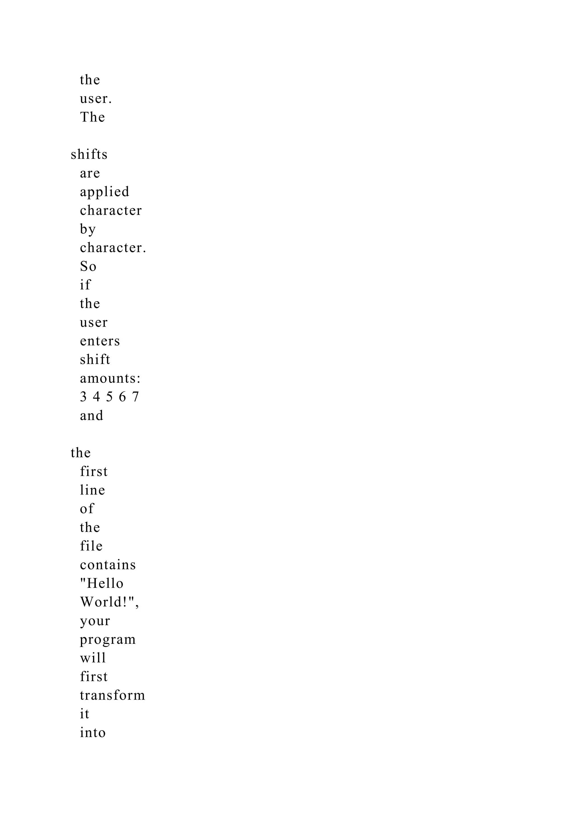 the
user.
The
shifts
are
applied
character
by
character.
So
if
the
user
enters
shift
amounts:
3 4 5 6 7
and
the
first
line
of
the
file
contains
"Hello
World!",
your
program
will
first
transform
it
into
 