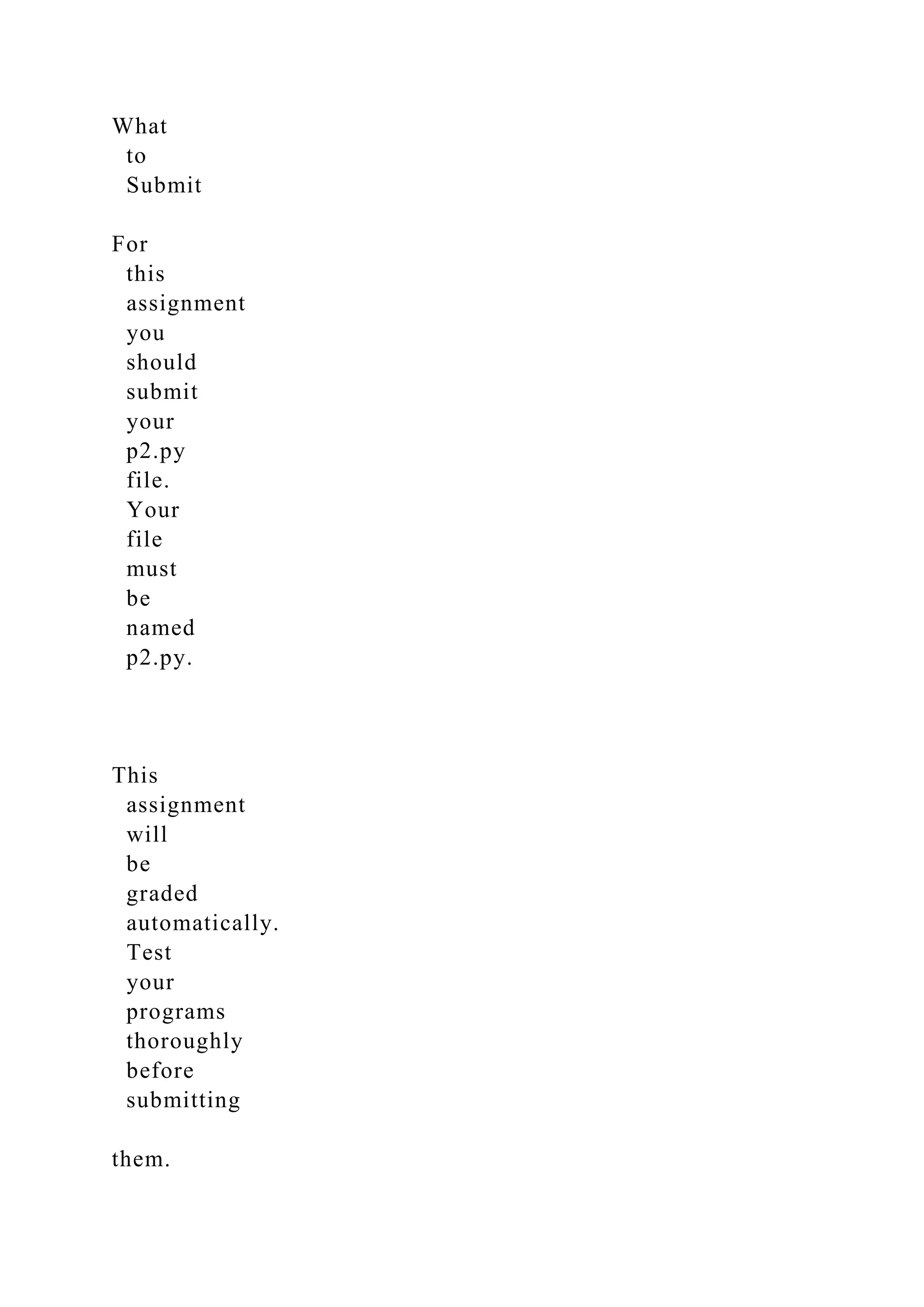 What
to
Submit
For
this
assignment
you
should
submit
your
p2.py
file.
Your
file
must
be
named
p2.py.
This
assignment
will
be
graded
automatically.
Test
your
programs
thoroughly
before
submitting
them.
 