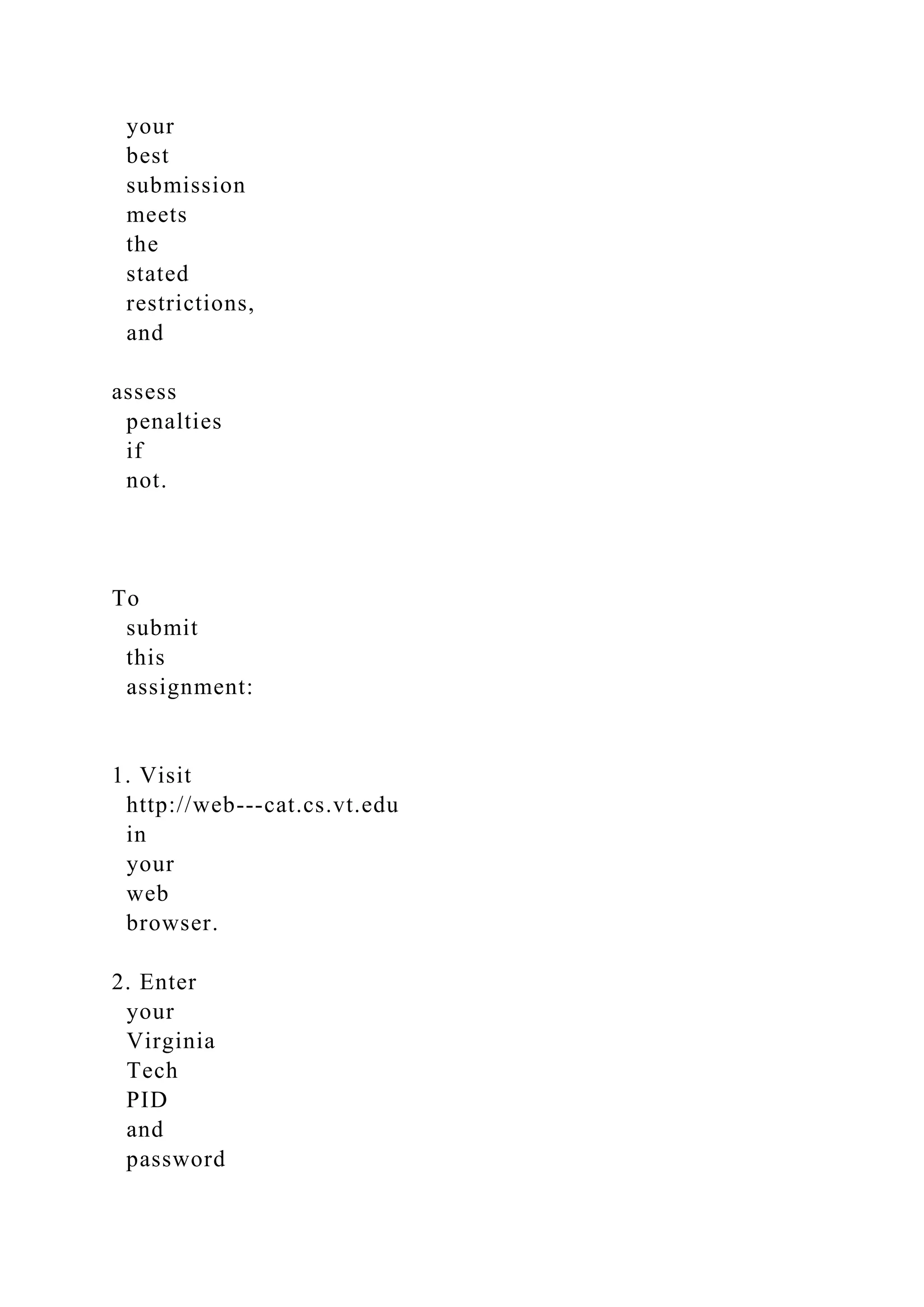 your
best
submission
meets
the
stated
restrictions,
and
assess
penalties
if
not.
To
submit
this
assignment:
1. Visit
http://web-­‐cat.cs.vt.edu
in
your
web
browser.
2. Enter
your
Virginia
Tech
PID
and
password
 