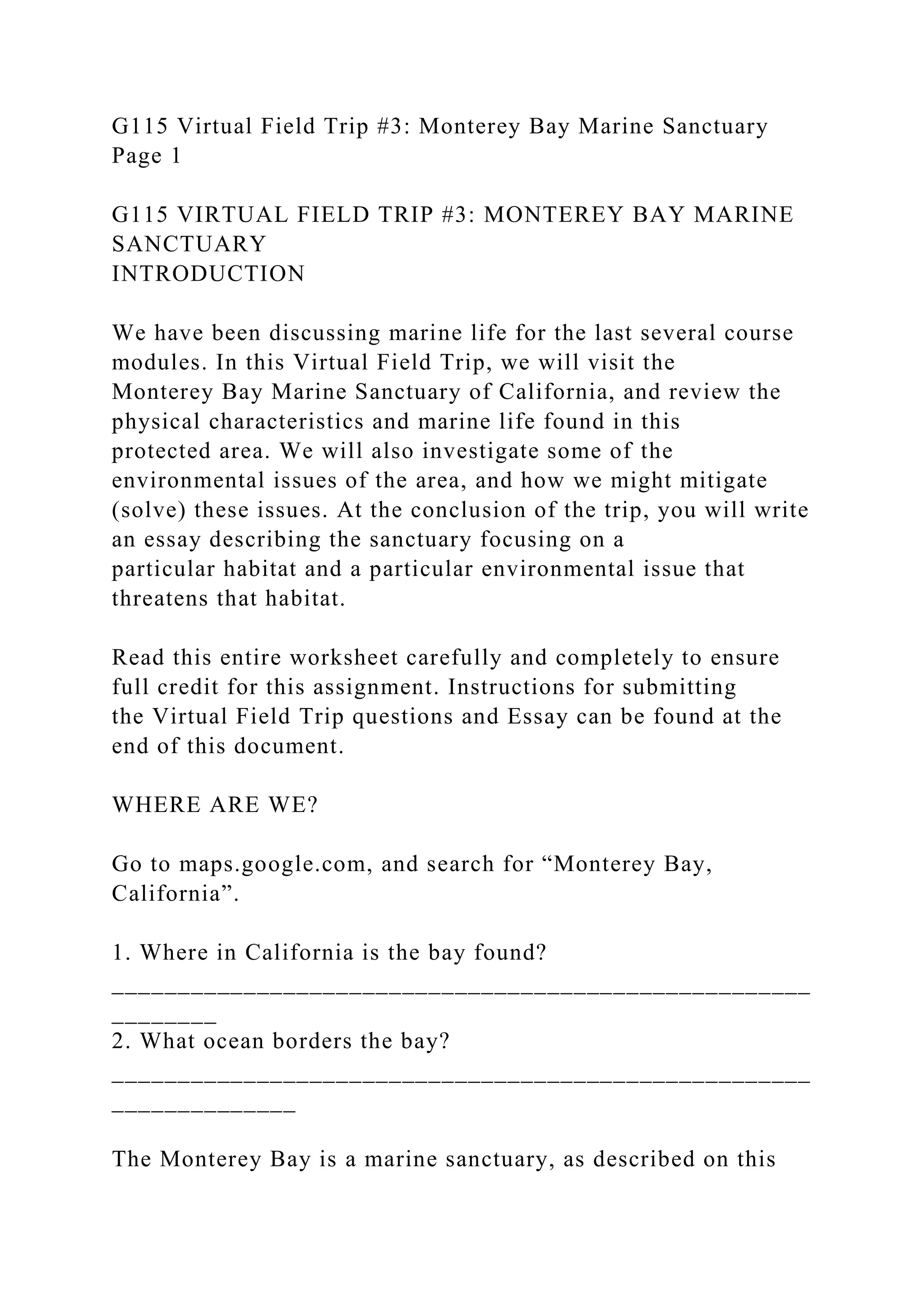 G115 Virtual Field Trip #3: Monterey Bay Marine Sanctuary
Page 1
G115 VIRTUAL FIELD TRIP #3: MONTEREY BAY MARINE
SANCTUARY
INTRODUCTION
We have been discussing marine life for the last several course
modules. In this Virtual Field Trip, we will visit the
Monterey Bay Marine Sanctuary of California, and review the
physical characteristics and marine life found in this
protected area. We will also investigate some of the
environmental issues of the area, and how we might mitigate
(solve) these issues. At the conclusion of the trip, you will write
an essay describing the sanctuary focusing on a
particular habitat and a particular environmental issue that
threatens that habitat.
Read this entire worksheet carefully and completely to ensure
full credit for this assignment. Instructions for submitting
the Virtual Field Trip questions and Essay can be found at the
end of this document.
WHERE ARE WE?
Go to maps.google.com, and search for “Monterey Bay,
California”.
1. Where in California is the bay found?
_____________________________________________________
________
2. What ocean borders the bay?
_____________________________________________________
______________
The Monterey Bay is a marine sanctuary, as described on this
 
