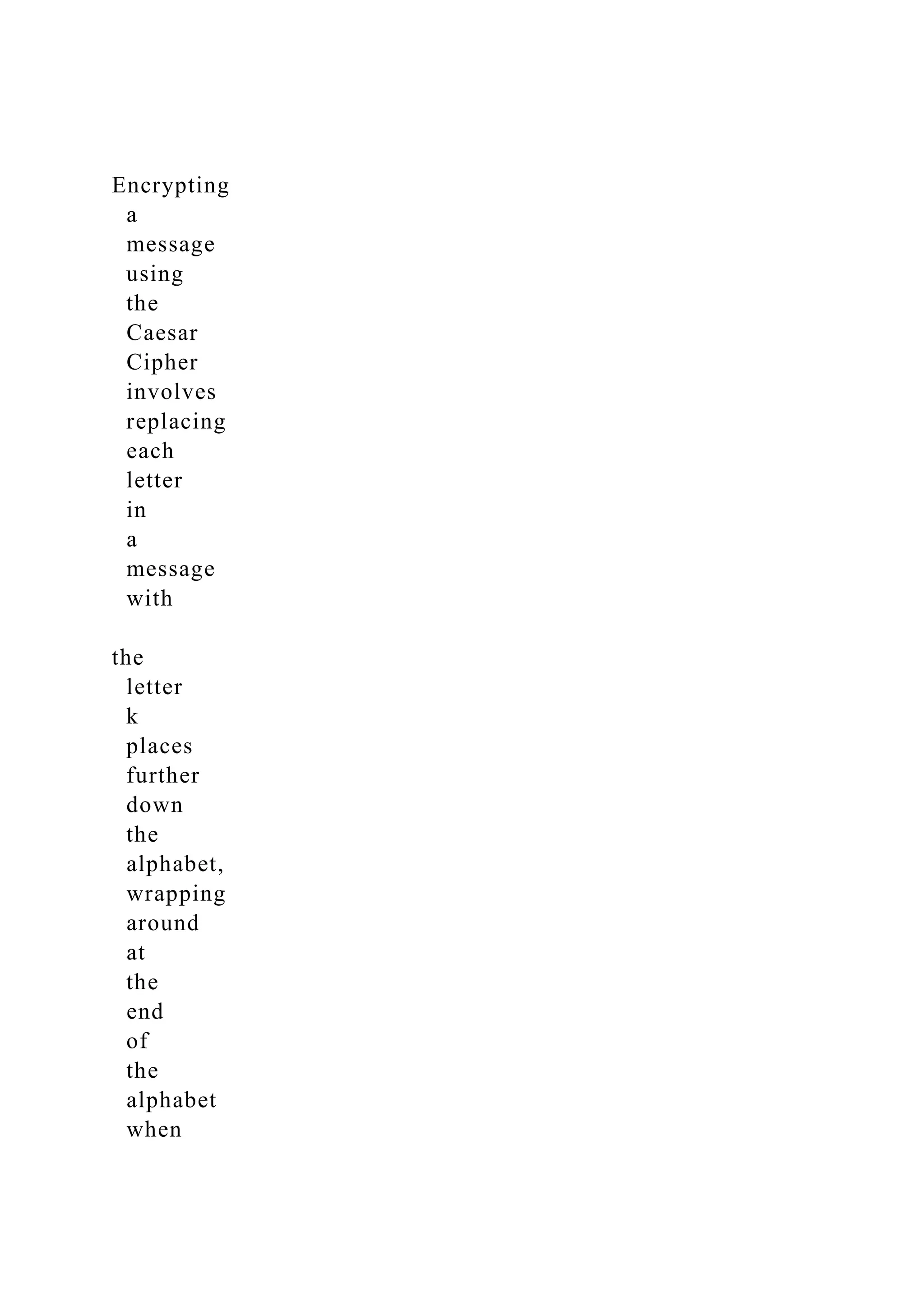 Encrypting
a
message
using
the
Caesar
Cipher
involves
replacing
each
letter
in
a
message
with
the
letter
k
places
further
down
the
alphabet,
wrapping
around
at
the
end
of
the
alphabet
when
 