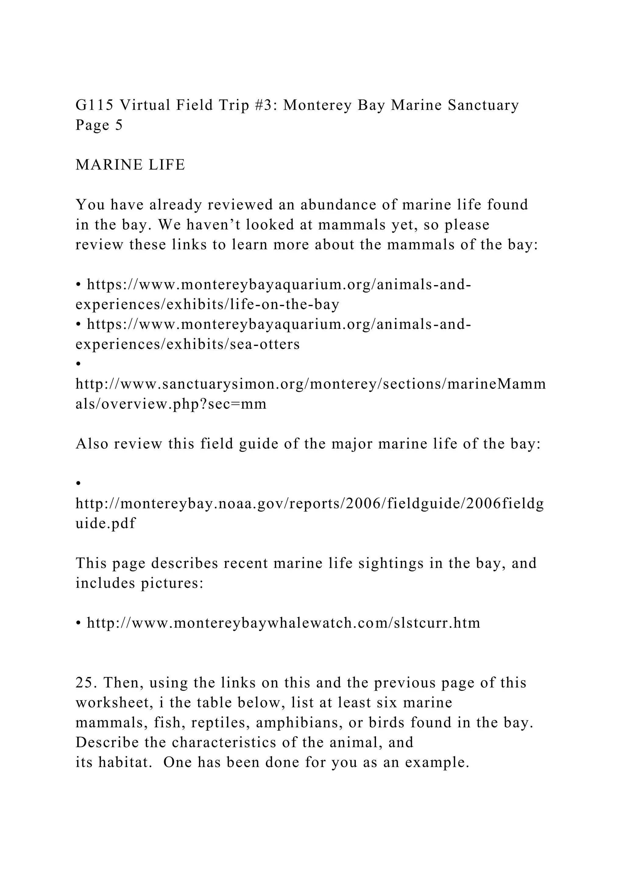 G115 Virtual Field Trip #3: Monterey Bay Marine Sanctuary
Page 5
MARINE LIFE
You have already reviewed an abundance of marine life found
in the bay. We haven’t looked at mammals yet, so please
review these links to learn more about the mammals of the bay:
• https://www.montereybayaquarium.org/animals-and-
experiences/exhibits/life-on-the-bay
• https://www.montereybayaquarium.org/animals-and-
experiences/exhibits/sea-otters
•
http://www.sanctuarysimon.org/monterey/sections/marineMamm
als/overview.php?sec=mm
Also review this field guide of the major marine life of the bay:
•
http://montereybay.noaa.gov/reports/2006/fieldguide/2006fieldg
uide.pdf
This page describes recent marine life sightings in the bay, and
includes pictures:
• http://www.montereybaywhalewatch.com/slstcurr.htm
25. Then, using the links on this and the previous page of this
worksheet, i the table below, list at least six marine
mammals, fish, reptiles, amphibians, or birds found in the bay.
Describe the characteristics of the animal, and
its habitat. One has been done for you as an example.
 