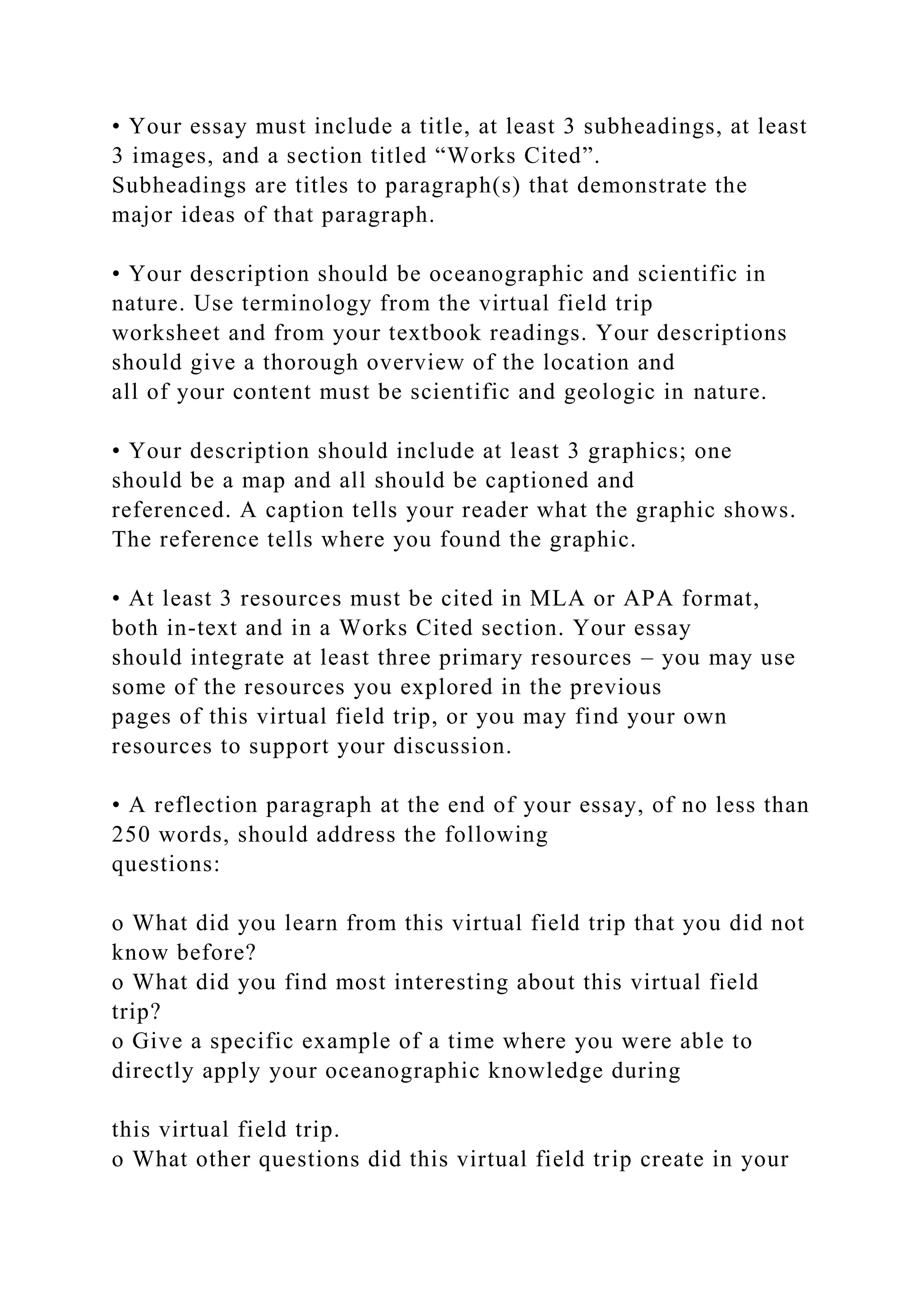 • Your essay must include a title, at least 3 subheadings, at least
3 images, and a section titled “Works Cited”.
Subheadings are titles to paragraph(s) that demonstrate the
major ideas of that paragraph.
• Your description should be oceanographic and scientific in
nature. Use terminology from the virtual field trip
worksheet and from your textbook readings. Your descriptions
should give a thorough overview of the location and
all of your content must be scientific and geologic in nature.
• Your description should include at least 3 graphics; one
should be a map and all should be captioned and
referenced. A caption tells your reader what the graphic shows.
The reference tells where you found the graphic.
• At least 3 resources must be cited in MLA or APA format,
both in-text and in a Works Cited section. Your essay
should integrate at least three primary resources – you may use
some of the resources you explored in the previous
pages of this virtual field trip, or you may find your own
resources to support your discussion.
• A reflection paragraph at the end of your essay, of no less than
250 words, should address the following
questions:
o What did you learn from this virtual field trip that you did not
know before?
o What did you find most interesting about this virtual field
trip?
o Give a specific example of a time where you were able to
directly apply your oceanographic knowledge during
this virtual field trip.
o What other questions did this virtual field trip create in your
 