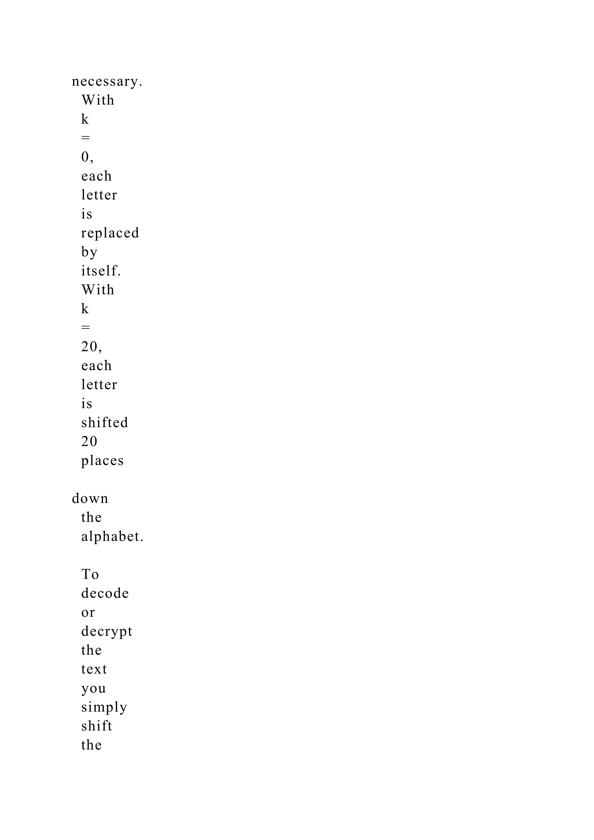 necessary.
With
k
=
0,
each
letter
is
replaced
by
itself.
With
k
=
20,
each
letter
is
shifted
20
places
down
the
alphabet.
To
decode
or
decrypt
the
text
you
simply
shift
the
 