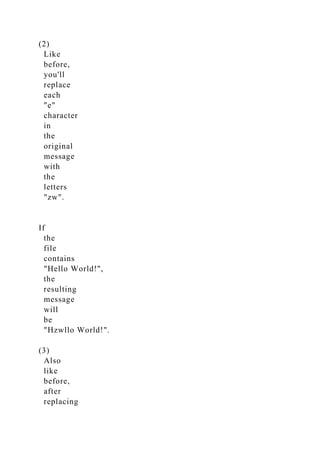 (2)
Like
before,
you'll
replace
each
"e"
character
in
the
original
message
with
the
letters
"zw".
If
the
file
contains
"Hello World!",
the
resulting
message
will
be
"Hzwllo World!".
(3)
Also
like
before,
after
replacing
 
