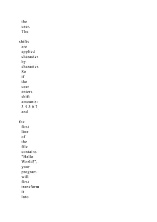 the
user.
The
shifts
are
applied
character
by
character.
So
if
the
user
enters
shift
amounts:
3 4 5 6 7
and
the
first
line
of
the
file
contains
"Hello
World!",
your
program
will
first
transform
it
into
 