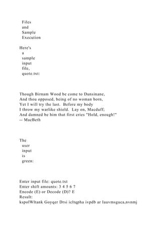 Files
and
Sample
Execution
Here's
a
sample
input
file,
quote.txt:
Though Birnam Wood be come to Dunsinane,
And thou opposed, being of no woman born,
Yet I will try the last. Before my body
I throw my warlike shield. Lay on, Macduff;
And damned be him that first cries "Hold, enough!"
-- MacBeth
The
user
input
is
green:
Enter input file: quote.txt
Enter shift amounts: 3 4 5 6 7
Encode (E) or Decode (D)? E
Result:
kspolWltank Goyqer Drsi icltqpha ivpdb ar Iauvmsguca,nvnmj
 