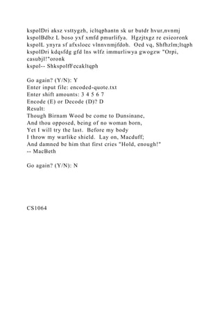 kspolDri aksz vsttygzh, icltqphantn sk ur butdr hvur,nvnmj
kspolBdbz L boso yxf xmfd pmurlifya. Hgzjtxgz re esieoronk
kspolL ynyra sf afxsloec vlnnvnmjfdoh. Oed vq, Shfhzlm;ltqph
kspolDri kdqsfdg gfd lns wlfz immurliwya gwogzw "Orpi,
casubjl!"oronk
kspol-- ShkspolfFecakltqph
Go again? (Y/N): Y
Enter input file: encoded-quote.txt
Enter shift amounts: 3 4 5 6 7
Encode (E) or Decode (D)? D
Result:
Though Birnam Wood be come to Dunsinane,
And thou opposed, being of no woman born,
Yet I will try the last. Before my body
I throw my warlike shield. Lay on, Macduff;
And damned be him that first cries "Hold, enough!"
-- MacBeth
Go again? (Y/N): N
CS1064
 