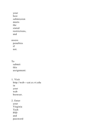 your
best
submission
meets
the
stated
restrictions,
and
assess
penalties
if
not.
To
submit
this
assignment:
1. Visit
http://web-­‐cat.cs.vt.edu
in
your
web
browser.
2. Enter
your
Virginia
Tech
PID
and
password
 
