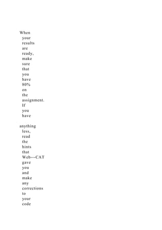 When
your
results
are
ready,
make
sure
that
you
have
80%
on
the
assignment.
If
you
have
anything
less,
read
the
hints
that
Web-­‐CAT
gave
you
and
make
any
corrections
to
your
code
 