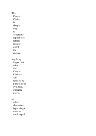 The
Caesar
Cipher
is
simple
way
to
“encrypt”
alphabetic
letters
(aside:
don’t
try
encrypt
anything
important
with
the
Caesar
Cipher).
All
remaining
punctuation
symbols,
numeric
digits,
or
other
characters
(spaceing)
remain
unchanged.
 