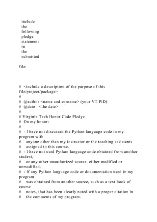 include
the
following
pledge
statement
in
the
submitted
file:
# <include a description of the purpose of this
file/project/package>
#
# @author <name and surname> (your VT PID)
# @date <the date>
#
# Virginia Tech Honor Code Pledge
# On my honor:
#
# - I have not discussed the Python language code in my
program with
# anyone other than my instructor or the teaching assistants
# assigned to this course.
# - I have not used Python language code obtained from another
student,
# or any other unauthorized source, either modified or
unmodified.
# - If any Python language code or documentation used in my
program
# was obtained from another source, such as a text book of
course
# notes, that has been clearly noted with a proper citation in
# the comments of my program.
 