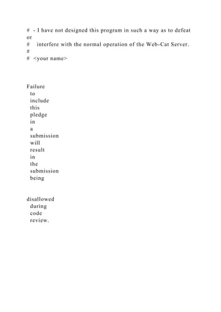 # - I have not designed this program in such a way as to defeat
or
# interfere with the normal operation of the Web-Cat Server.
#
# <your name>
Failure
to
include
this
pledge
in
a
submission
will
result
in
the
submission
being
disallowed
during
code
review.
 