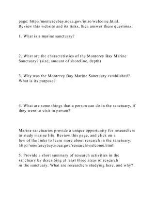 page: http://montereybay.noaa.gov/intro/welcome.html.
Review this website and its links, then answer these questions:
1. What is a marine sanctuary?
2. What are the characteristics of the Monterey Bay Marine
Sanctuary? (size, amount of shoreline, depth)
3. Why was the Monterey Bay Marine Sanctuary established?
What is its purpose?
4. What are some things that a person can do in the sanctuary, if
they were to visit in person?
Marine sanctuaries provide a unique opportunity for researchers
to study marine life. Review this page, and click on a
few of the links to learn more about research in the sanctuary:
http://montereybay.noaa.gov/research/welcome.html
5. Provide a short summary of research activities in the
sanctuary by describing at least three areas of research
in the sanctuary. What are researchers studying here, and why?
 