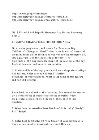 https://www.google.com/maps
http://montereybay.noaa.gov/intro/welcome.html
http://montereybay.noaa.gov/research/welcome.html
G115 Virtual Field Trip #3: Monterey Bay Marine Sanctuary
Page 2
PHYSICAL CHARACTERISTICS OF THE AREA
Go to maps.google.com, and search for “Monterey Bay,
California”. Change to “Earth” view in the lower left corner of
the map. Zoom out on the map so you can see the Monterey Bay
(the aquarium is on the south side of the bay). The
blue parts of the map show the shape of the seafloor of the bay.
Look at this area, and answer this question:
6. In the middle of the bay, you should see a deep, river valley-
like feature. Refer back to Chapter 3 “Marine
Provinces” in your textbook. What is the name of this feature
and how did it form?
Zoom back in and look at the shoreline. Pan around the area to
get a sense of the characteristics of the shoreline. View
the pictures associated with the map. Then, answer this
question:
7. What does the coastline look like here? Is it rocky? Sandy?
Flat? Steep?
8. Refer back to Chapter 10 “The Coast” of your textbook: Is
this a depositional or erosional coastline? How do
 