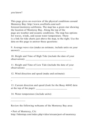 you know?
This page gives an overview of the physical conditions around
Monterey Bay: http://www.swellinfo.com/surf-
forecast/monterey-california. The map has a green star showing
the location of Monterey Bay. Along the top of the
page are weather and oceanic conditions. The map has options
for waves, winds, and ocean water temperature. There
is a link for tide charts just above the map, to the right. Use the
data on this page to answer these questions:
9. Average wave size (make an estimate, include units on your
answer): ___________________________________
10. Height and Time of High Tide (include the date of your
observation): ___________________________________
11. Height and Time of Low Tide (include the date of your
observation): ____________________________________
12. Wind direction and speed (make and estimate):
_____________________________________________________
_
13. Current direction and speed (look for the Bouy 46042 data
at the top of the page): ________________________
14. Water temperature (include units):
_____________________________________________________
___________
Review the following webcams of the Monterey Bay area:
• Port of Monterey, CA:
http://hdontap.com/index.php/video/stream/port-of-monterey
 