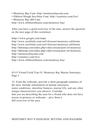 • Monterey Bay Cam: http://montereybaycam.com
• Elkhorn Slough Sea Otter Cam: http://seaotters.com/live/
• Monterey Bay HD Cam:
http://www.offshoretheater.com/monterey-bay/
After you have a good overview of the area, answer the question
on the next page of this worksheet.
https://www.google.com/maps
http://www.swellinfo.com/surf-forecast/monterey-california
http://www.swellinfo.com/surf-forecast/monterey-california
http://hdontap.com/index.php/video/stream/port-of-monterey
http://hdontap.com/index.php/video/stream/port-of-monterey
http://montereybaycam.com/
http://seaotters.com/live/
http://www.offshoretheater.com/monterey-bay/
G115 Virtual Field Trip #3: Monterey Bay Marine Sanctuary
Page 3
15. From the webcams, provide a short paragraph summary of
the area. Include information on human structures,
water conditions, shoreline features, marine life, and any other
unique characteristics you observe. Consider
that you are describing the area for a friend who does not have
access to pictures or webcams – give them a
full overview of the area.
MONTEREY BAY’S GEOLOGIC SETTING AND HAZARDS
 