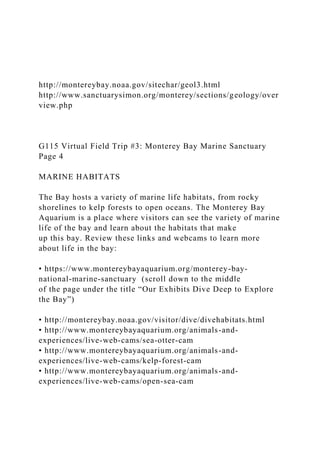 http://montereybay.noaa.gov/sitechar/geol3.html
http://www.sanctuarysimon.org/monterey/sections/geology/over
view.php
G115 Virtual Field Trip #3: Monterey Bay Marine Sanctuary
Page 4
MARINE HABITATS
The Bay hosts a variety of marine life habitats, from rocky
shorelines to kelp forests to open oceans. The Monterey Bay
Aquarium is a place where visitors can see the variety of marine
life of the bay and learn about the habitats that make
up this bay. Review these links and webcams to learn more
about life in the bay:
• https://www.montereybayaquarium.org/monterey-bay-
national-marine-sanctuary (scroll down to the middle
of the page under the title “Our Exhibits Dive Deep to Explore
the Bay”)
• http://montereybay.noaa.gov/visitor/dive/divehabitats.html
• http://www.montereybayaquarium.org/animals-and-
experiences/live-web-cams/sea-otter-cam
• http://www.montereybayaquarium.org/animals-and-
experiences/live-web-cams/kelp-forest-cam
• http://www.montereybayaquarium.org/animals-and-
experiences/live-web-cams/open-sea-cam
 