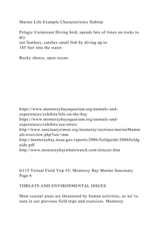 Marine Life Example Characteristics Habitat
Pelagic Cormorant Diving bird, spends lots of times on rocks to
dry
out feathers, catches small fish by diving up to
185 feet into the water.
Rocky shores, open ocean.
https://www.montereybayaquarium.org/animals-and-
experiences/exhibits/life-on-the-bay
https://www.montereybayaquarium.org/animals-and-
experiences/exhibits/sea-otters
http://www.sanctuarysimon.org/monterey/sections/marineMamm
als/overview.php?sec=mm
http://montereybay.noaa.gov/reports/2006/fieldguide/2006fieldg
uide.pdf
http://www.montereybaywhalewatch.com/slstcurr.htm
G115 Virtual Field Trip #3: Monterey Bay Marine Sanctuary
Page 6
THREATS AND ENVIRONMENTAL ISSUES
Most coastal areas are threatened by human activities, as we’ve
seen in our previous field trips and exercises. Monterey
 