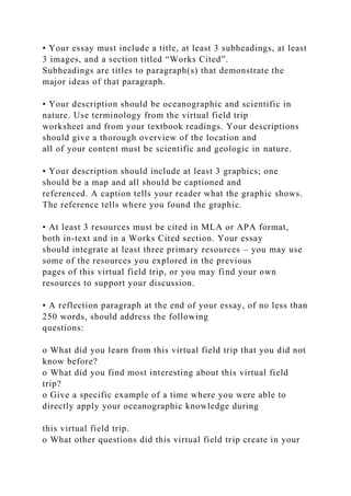 • Your essay must include a title, at least 3 subheadings, at least
3 images, and a section titled “Works Cited”.
Subheadings are titles to paragraph(s) that demonstrate the
major ideas of that paragraph.
• Your description should be oceanographic and scientific in
nature. Use terminology from the virtual field trip
worksheet and from your textbook readings. Your descriptions
should give a thorough overview of the location and
all of your content must be scientific and geologic in nature.
• Your description should include at least 3 graphics; one
should be a map and all should be captioned and
referenced. A caption tells your reader what the graphic shows.
The reference tells where you found the graphic.
• At least 3 resources must be cited in MLA or APA format,
both in-text and in a Works Cited section. Your essay
should integrate at least three primary resources – you may use
some of the resources you explored in the previous
pages of this virtual field trip, or you may find your own
resources to support your discussion.
• A reflection paragraph at the end of your essay, of no less than
250 words, should address the following
questions:
o What did you learn from this virtual field trip that you did not
know before?
o What did you find most interesting about this virtual field
trip?
o Give a specific example of a time where you were able to
directly apply your oceanographic knowledge during
this virtual field trip.
o What other questions did this virtual field trip create in your
 