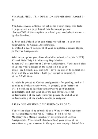 VIRTUAL FIELD TRIP QUESTION SUBMISSION (PAGES 1-
6)
You have several options for submitting your completed field
trip questions on page 1-6 of this document, please
choose ONE of these option to submit your worksheet answers
by the due date.
1. Scan and Upload your completed worksheet (in your own
handwriting) to Canvas Assignments.
2. Upload a Word document of your completed answers (typed)
to Canvas Assignments.
Whichever option you chose should be submitted to the “(FT3)
Virtual Field Trip #3: Monterey Bay Marine
Sanctuary” assignment of Canvas Assignments. You should plan
to upload your answers at the same time as your
essay (see below). You will NOT have the option to submit one
first, and the other later – both parts must be submitted
at the SAME time.
A rubric is posted to Canvas Assignments for grading, and will
be used to evaluate your work. In general, your instructor
will be looking to see that you answered each question
completely, and that your answers demonstrate a clear
understanding of the web resources provided, and of your
understanding of the module readings assigned.
ESSAY SUBMISSION (DESCRIBED ON PAGE 7)
Your essay should be submitted as a Word or PDF document
only, submitted to the “(FT3) Virtual Field Trip #3:
Monterey Bay Marine Sanctuary” assignment of Canvas
Assignments. You should plan to upload your essay at the
same time as your answers to the questions on page 1-6 of this
 