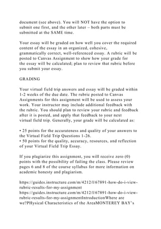 document (see above). You will NOT have the option to
submit one first, and the other later – both parts must be
submitted at the SAME time.
Your essay will be graded on how well you cover the required
content of the essay in an organized, cohesive,
grammatically correct, well-referenced essay. A rubric will be
posted to Canvas Assignment to show how your grade for
the essay will be calculated; plan to review that rubric before
you submit your essay.
GRADING
Your virtual field trip answers and essay will be graded within
1-2 weeks of the due date. The rubric posted to Canvas
Assignments for this assignment will be used to assess your
work. Your instructor may include additional feedback with
the rubric. You should plan to review your rubric and feedback
after it is posted, and apply that feedback to your next
virtual field trip. Generally, your grade will be calculated as:
• 25 points for the accurateness and quality of your answers to
the Virtual Field Trip Questions 1-26.
• 50 points for the quality, accuracy, resources, and reflection
of your Virtual Field Trip Essay.
If you plagiarize this assignment, you will receive zero (0)
points with the possibility of failing the class. Please review
pages 6 and 8 of the course syllabus for more information on
academic honesty and plagiarism.
https://guides.instructure.com/m/4212/l/67891-how-do-i-view-
rubric-results-for-my-assignment
https://guides.instructure.com/m/4212/l/67891-how-do-i-view-
rubric-results-for-my-assignmentIntroductionWhere are
we?PHysical Characteristics of the AreaMONTEREY BAY’s
 