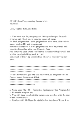 CS10 Python Programming Homework 4
40 points
Lists, Tuples, Sets, and Files
1. You must turn in your program listing and output for each
program set. Start a new sheet or sheets of paper
for each program set. Each program set must have your student
name, student ID, and program set
number/description. All the program sets must be printed and
submitted together with your Exam 4. Once
you complete your Exam 4 and leave the classroom you will not
be able to submit Homework 4. Late
homework will not be accepted for whatever reasons you may
have.
*****************************************************
*****************************************************
**********************
for this homework, you are also to submit All Program Sets to
Canvas under Homework 4 link
*****************************************************
*****************************************************
**********************
a. Name your file : PS1_firstinitial_lastname.py for Program Set
1. PS means program set
b. You still have to submit the paper copy together with the rest
of the Homework 4.
c. You have till 11:59pm the night before the day of Exam 4 to
 