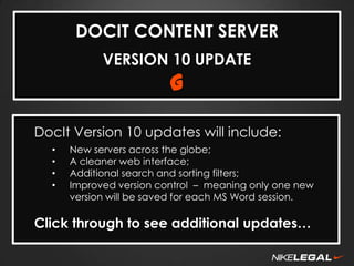 DOCIT CONTENT SERVER
VERSION 10 UPDATE

G

DocIt Version 10 updates will include:
•
•
•
•

New servers across the globe;
A cleaner web interface;
Additional search and sorting filters;
Improved version control – meaning only one new
version will be saved for each MS Word session.

Click through to see additional updates…

 