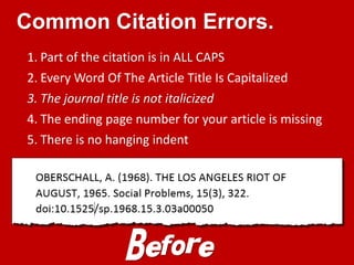 Common Citation Errors.
1. Part of the citation is in ALL CAPS
2. Every Word Of The Article Title Is Capitalized
3. The journal title is not italicized
4. The ending page number for your article is missing
5. There is no hanging indent
Before
 