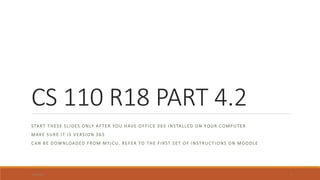 CS 110 R18 PART 4.2
START THESE SLIDES ONLY AFTER YOU HAVE OFFICE 365 INSTALLED ON Y OUR COMPUTER
MAKE SURE IT IS VERSION 365
CAN BE DOWNLOADED FROM MYJCU, REFER TO THE FIRST SET OF INSTRUCT IONS ON MOODLE
3/19/2020 1
 
