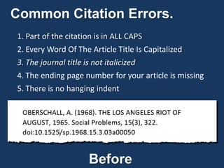 Common Citation Errors.
1. Part of the citation is in ALL CAPS
2. Every Word Of The Article Title Is Capitalized
3. The journal title is not italicized
4. The ending page number for your article is missing
5. There is no hanging indent
Before
 