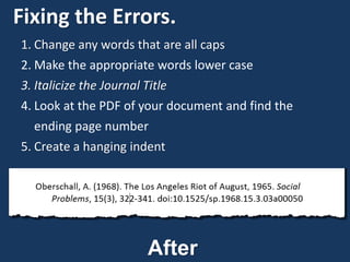 Fixing the Errors.
1. Change any words that are all caps
2. Make the appropriate words lower case
3. Italicize the Journal Title
4. Look at the PDF of your document and find the
ending page number
5. Create a hanging indent
After
 
