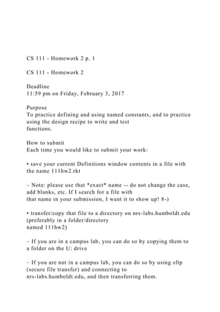 CS 111 - Homework 2 p. 1
CS 111 - Homework 2
Deadline
11:59 pm on Friday, February 3, 2017
Purpose
To practice defining and using named constants, and to practice
using the design recipe to write and test
functions.
How to submit
Each time you would like to submit your work:
• save your current Definitions window contents in a file with
the name 111hw2.rkt
– Note: please use that *exact* name -- do not change the case,
add blanks, etc. If I search for a file with
that name in your submission, I want it to show up! 8-)
• transfer/copy that file to a directory on nrs-labs.humboldt.edu
(preferably in a folder/directory
named 111hw2)
– If you are in a campus lab, you can do so by copying them to
a folder on the U: drive
– If you are not in a campus lab, you can do so by using sftp
(secure file transfer) and connecting to
nrs-labs.humboldt.edu, and then transferring them.
 