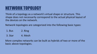 NETWORK TOPOLOGY
Think of a topology as a network’s virtual shape or structure. This
shape does not necessarily correspond to the actual physical layout of
the devices on the network.
Network topologies are categorized into the following basic types:
1. Bus 2. Ring
3. Star 4. Mesh
More complex networks can be built as hybrids of two or more of the
basic above topologies.
 