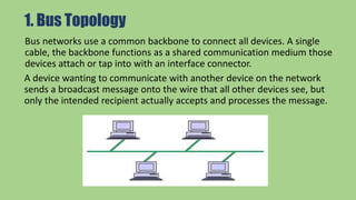 1. Bus Topology
Bus networks use a common backbone to connect all devices. A single
cable, the backbone functions as a shared communication medium those
devices attach or tap into with an interface connector.
A device wanting to communicate with another device on the network
sends a broadcast message onto the wire that all other devices see, but
only the intended recipient actually accepts and processes the message.
 