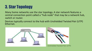 3. Star Topology
Many home networks use the star topology. A star network features a
central connection point called a “hub node” that may be a network hub,
switch or router.
Devices typically connect to the hub with Unshielded Twisted Pair (UTP)
Ethernet.
Unshielded Twisted Pair (UTP)
 