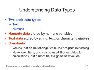 Programming Logic and Design, Introductory, Fourth Edition 27
Understanding Data Types
• Two basic data types:
– Text
– Numeric
• Numeric data stored by numeric variables
• Text data stored by string, text, or character variables
• Constants:
– Values that do not change while the program is running
– Have identifiers, and can be used like variables for
calculations, but cannot be assigned new values
 