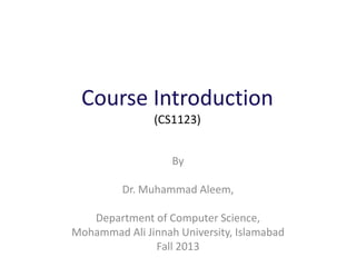 Course Introduction
(CS1123)
By
Dr. Muhammad Aleem,
Department of Computer Science,
Mohammad Ali Jinnah University, Islamabad
Fall 2013
 