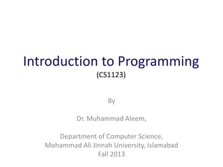Introduction to Programming
(CS1123)
By
Dr. Muhammad Aleem,
Department of Computer Science,
Mohammad Ali Jinnah University, Islamabad
Fall 2013
 
