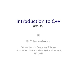 Introduction to C++
(CS1123)
By
Dr. Muhammad Aleem,
Department of Computer Science,
Mohammad Ali Jinnah University, Islamabad
Fall 2013
 