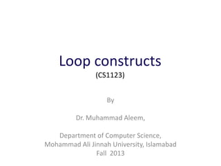 Loop constructs
(CS1123)
By
Dr. Muhammad Aleem,
Department of Computer Science,
Mohammad Ali Jinnah University, Islamabad
Fall 2013
 