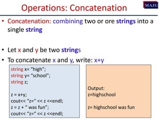 Operations: Concatenation
• Concatenation: combining two or ore strings into a
single string
• Let x and y be two strings
• To concatenate x and y, write: x+y
string x= “high”;
string y= “school”;
string z;
z = x+y;
cout<< “z=“ << z <<endl;
z = z + “ was fun”;
cout<< “z=“ << z <<endl;
Output:
z=highschool
z= highschool was fun
 
