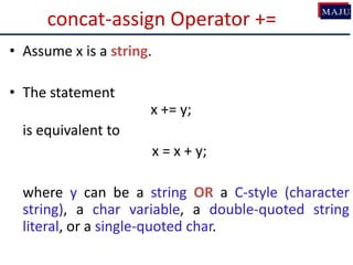 concat-assign Operator +=
• Assume x is a string.
• The statement
x += y;
is equivalent to
x = x + y;
where y can be a string OR a C-style (character
string), a char variable, a double-quoted string
literal, or a single-quoted char.
 