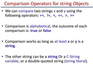 Comparison Operators for string Objects
• We can compare two strings x and y using the
following operators: ==, !=, <, <=, >, >=
• Comparison is alphabetical, the outcome of each
comparison is: true or false
• Comparison works as long as at least x or y is a
string.
• The other string can be a string Or a C-String
variable, or a double-quoted string (string literal).
 