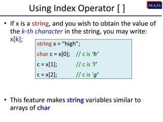 Using Index Operator [ ]
• If x is a string, and you wish to obtain the value of
the k-th character in the string, you may write:
x[k];
• This feature makes string variables similar to
arrays of char
string x = “high”;
char c = x[0]; // c is ‘h’
c = x[1]; // c is ‘i’
c = x[2]; // c is ‘g’
 