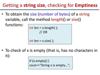 Getting a string size, checking for Emptiness
• To obtain the size (number of bytes) of a string
variable, call the method length() or size()
functions:
• To check of x is empty (that is, has no characters in
it):
int len = x.length( );
// OR
int len = x.size( );
If (x.empty() )
cout<<“String x is empty…”;
 