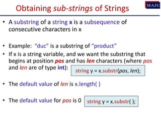 Obtaining sub-strings of Strings
• A substring of a string x is a subsequence of
consecutive characters in x
• Example: “duc” is a substring of “product”
• If x is a string variable, and we want the substring that
begins at position pos and has len characters (where pos
and len are of type int):
• The default value of len is x.length( )
• The default value for pos is 0
string y = x.substr(pos, len);
string y = x.substr( );
 